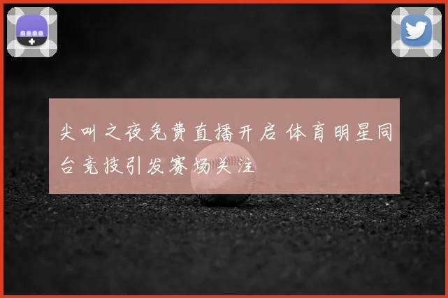 尖叫之夜免费直播开启 体育明星同台竞技引发赛场关注