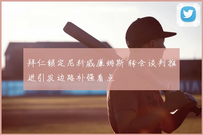 拜仁锁定尼科威廉姆斯 转会谈判推进引发边路补强看点