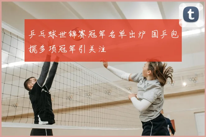 乒乓球世锦赛冠军名单出炉 国乒包揽多项冠军引关注