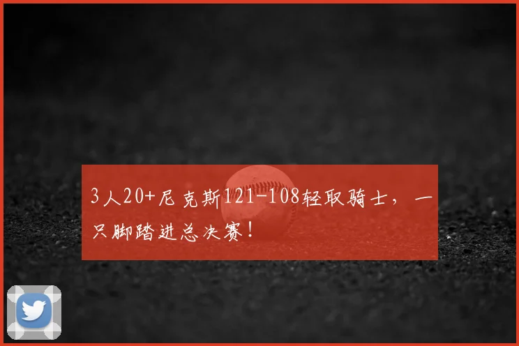 3人20+尼克斯121-108轻取骑士，一只脚踏进总决赛！